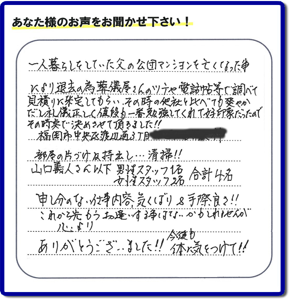 ご人暮らしをしていた父の公団マンションを亡くなった事により退去の為、葬儀屋さんのツテや電話帳等で調べて見積りに来宅してもらい、その時の他社と比べて爽やかだし礼儀正しく値段もー番勉強してくれて好印象だったのでその時点で決めさせて頂きました!!福岡岡市中央区渡辺通3丁目
部屋の片づけ及持出し…清掃!!山口義人さん以下男性スタッフ1名女性スタッフ2名合計4名申し分のない仕事内容気くばり＆手際良さ！！これから先もうお逢いする事はないかもしれませんが心よりありがとうございました!!今後も体に気をつけて!!