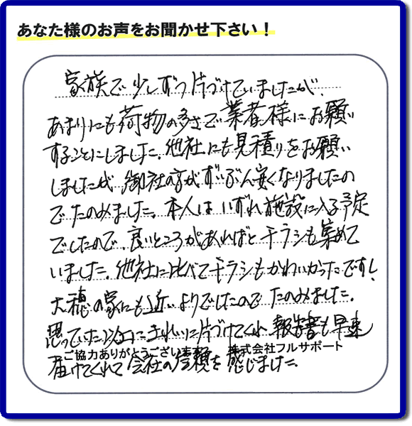 家族で少ずつ片づけていましたが、 あまりにも荷物の多さで業者様にお願いすることにしました。他社にも見積りをお願いしましたが、御社の方がずいぶん安くなりましたのでたのみました。本人はいずれ施設に入る予定 でしたので、良いところがあればとチラシも集めていました。他社に比バてキラシもかわいかったですし、大穂の家にも近いようでしたので、たのみました。思っていた以上にきれいに片付けてくれ報告書も早速届けてくれて会社の信頼を感じました。