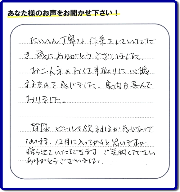 たいへん丁寧な作業をしていただき誠にありがとうございました。、お二人方のお仕事振りに心暖まるものを感じました。家内も喜んでおりました。
皆様ビールを飲まれるか存じあげないまま、12月に入ってからと思いますが贈らせていただきます。ありがとうございました。