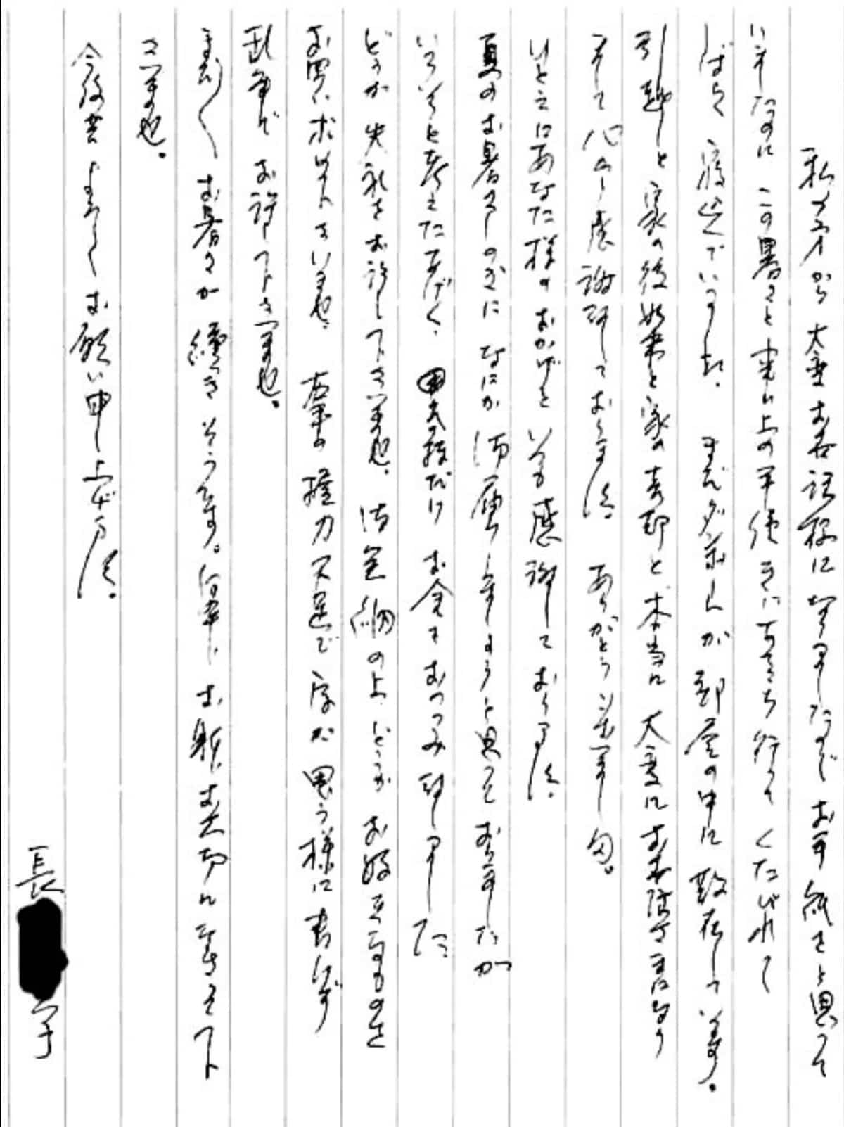 【便利屋】暮らしなんでもお助け隊 福岡田島店へ、遺品整理・引越し・家売却のお手伝いを依頼されたお客様より、お礼のお手紙をいただきました。感謝です。 私の方から大変お世話様になりましたのでお手紙をと思っていましたのに、 この暑さと事務上の手続きにあちこち行ってくたびれてしばらく寝込んでいました。 まだダンボールが部屋の中に散在しています。 引越しと家の後始末と家の売却と、本当に大変にお世話さまになりまして心から感謝しております。 ありがとうございました。 ひとえにあなた様のおかげといつも感謝しております。 夏のお暑さしのぎになにか御届しましょうと追っておりましたが、 いろいろと考えたあげく、気持ちだけお金をおつつみ致しました。 どうか失礼をお許し下さいませ。 御金納の上、どうかお好きなものをお買い求め下さいませ。 右手の握力不足で字が思う様に書けず乱筆でお許し下さいませ。 まだまだお暑さが続きそうです。 何卒、おからだお大切になさって下さいませ。 今後共よろしくお願い申し上げます。 長島 育子(仮名)