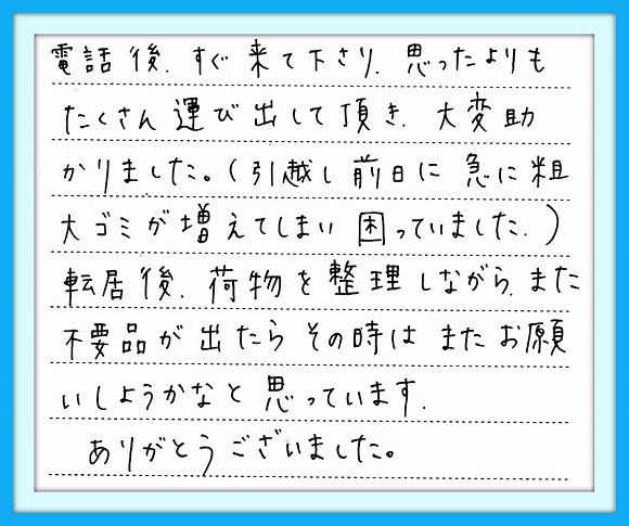 電話後、すぐに来てくださり 思ったよりもたくさん運び出して頂き 大変助かりました。 （引越し前日に急に粗大ゴミが増え てしまい困っていました。） 転居後、荷物を整理しながら、 また不要品が出たらその時はまた お願いしようかなと思っています  ありがとうございました。