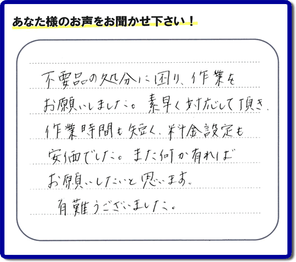 福岡県春日市弥生のお客様より「不用品の処分に困り、作業をお願いいたしました。素早く対応して頂き、作業時間も短く、料金設定も安価でした。また何か有ればお願いしたいと思います。有難うございました。」との口コミ・お客様評価・評判メッセージを、便利屋・何でも屋「【便利屋】暮らしなんでもお助け隊 福岡田島店は頂きました。お客様の声を頂くことはとても私たちにとって励みになります。ありがとうございます。