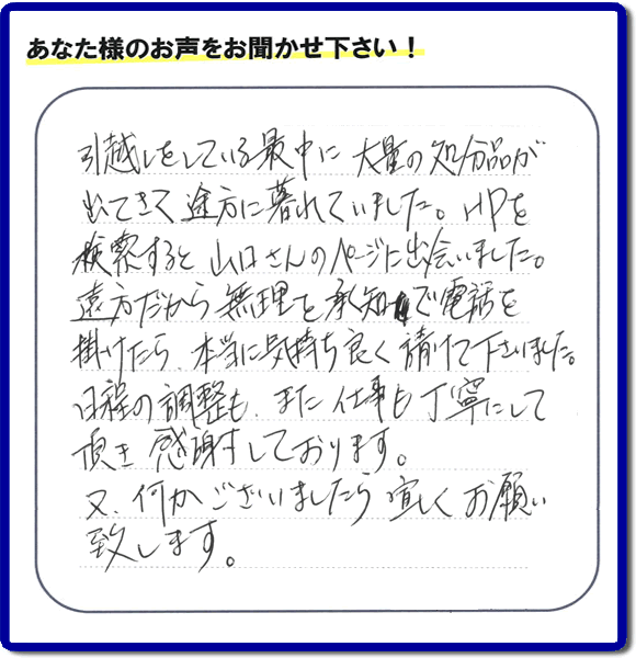 糸島のお客様より便利屋・【便利屋】暮らしなんでもお助け隊 福岡田島店に家の片付けのご依頼がありましたが、お客様より評判・評価の言葉・口コミを頂きました。「引越しをしている最中に大量の処分品が出てきて途方に暮れていました。ＨＰを検索すると山口さんのページに出会いました。遠方だから無理を承知で電話を掛けたら、本当に気持ちよく請けて下さいました。日程の調整も、また仕事も丁寧にして頂き感謝しております。又、何かございましたら宜しくお願い致します。」とのことです。お客様からいただいた口コミ・評価・評判のメッセージがエネルギーとなり、「よしがんばろう」という明日への活力となります。メッセージ感謝しております。