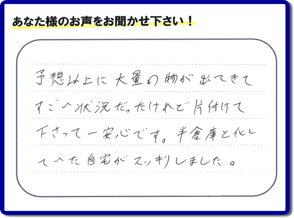 お部屋・お庭の不用品・粗大ゴミ・ごみの片付け処分のお手伝いを行った春日市在住のお客様より片付け隊へ評価と評判メッセージ・口コミメッセージです。「予想以上に大量の物が出てきてすごい状態だったけれど片付けて下さって一安心です。半倉庫と化していた自宅がスッキリしました。」とのことです。大変喜んでいただき、また明日からがんばろうというエネルギーをお客様から頂きました。実家・親の家の片付け・不用品処分・草取り・庭木の伐採・お掃除・空き家管理なら、口コミ・お客様からの評判・評価が福岡で一番頂き続ける便利屋・何でも屋「【便利屋】暮らしなんでもお助け隊 福岡田島店」へ今すぐご相談ください。