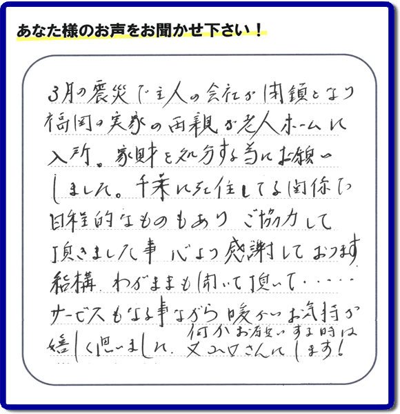 福岡市の何でも屋・便利屋「【便利屋】暮らしなんでもお助け隊 福岡田島店」へお客様より口コミ・メッセージ「３月の震災で主人の会社が閉鎖となり、福岡の実家の両親が老人ホームに入所。家財を処分する為にお願いしました。千葉に在住している関係で日程的なものもありご協力して頂きました事、心より感謝しております。結構わがままも聞いて頂いて・・・・サービスもさる事ながら暖かいお気持ちが嬉しく思いました。何かお願いする時は又山口さんにします！」非常に嬉しいクチコミ・お言葉感謝感激です。ありがとうございます。実家・親の家の片付け・不用品処分・粗大ゴミ片付け・草取り・お掃除なら、口コミが福岡で一番頂き続ける便利屋・何でも屋「【便利屋】暮らしなんでもお助け隊 福岡田島店」へ今すぐご相談ください。