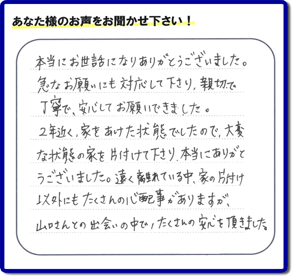 お客様より、福岡県春日市の何でも屋・【便利屋】暮らしなんでもお助け隊 福岡田島店に「本当にお世話になりありがとうございました。急なお願いにも対応して下さり、親切で、丁寧で、安心してお願いできました。２年近く、家をあけた状態でしたので、大変な状態の家を片付けて下さり、本当にありがとうございました。遠く離れている中、家の片付け以外にもたくさんの心配事がありますが、山口さんとの出会いの中で、たくさんの安心を頂きました。」とのメッセージを頂きました。感謝です。