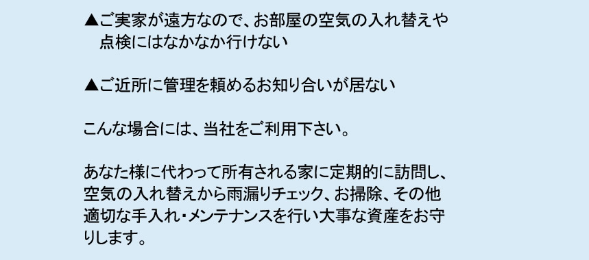 ▲ご実家が遠方なので、お部屋の空気の入れ替えや 　 点検にはなかなか行けない ▲ご近所に管理を頼めるお知り合いが居ない こんな場合には、当社をご利用下さい。 あなた様に代わって所有される家に定期的に訪問し、 空気の入れ替えから雨漏りチェック、お掃除、その他 適切な手入れ・メンテナンスを行い大事な資産をお守 りします。