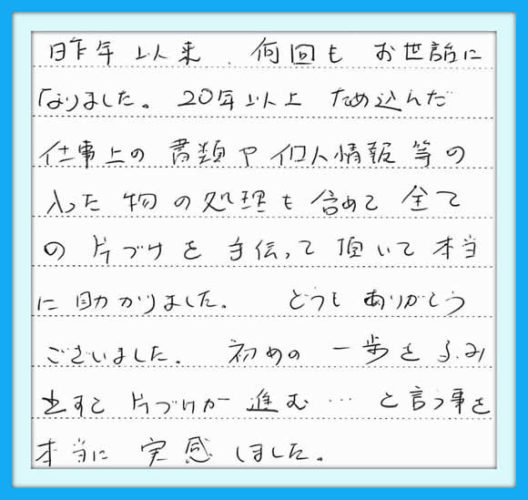 昨年以来、 何回もお世話になりました。  ２０年以上ため込んだ仕事上の 書類や個人情報等の入った物の 処理を含めて全ての片づけを手伝 って頂いて本当に助かりました。  どうもありがとうございました。  初めの一歩をふみ出すと 片づけが進むと言う事を 本当に実感しました。