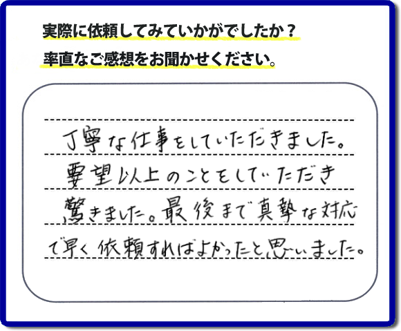 クチコミ評判３１　丁寧な仕事をしていただきました。要望以上のこともしていただき驚きました。最後まで真摯な対応で早く依頼すればよかったと思いました。作業にも満足していただき嬉しい内容のお言葉をいただきました。何でも屋・便利屋の【便利屋】暮らしなんでもお助け隊 福岡田島店のホームページでは、お客様の笑顔やメッセージ、アンケートのお答えをたくさん掲載しております。ご依頼の際のご参考にしていただけたらと思っています。