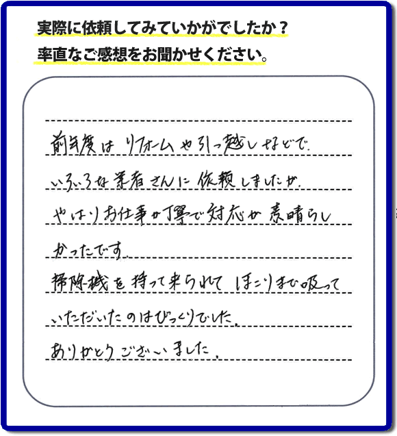 口コミ評判１５　前年度はリフォームや引越しなどで、いろいろな業者さんに依頼しましたが、やはりお仕事が丁寧で対応がすばらしかったです。掃除機を持って来られてほこりまで吸っていただいたのはびっくりでした。ありがとうございました。当社では、片付け作業後に簡単な清掃作業を必ず行っています。親の家のお片付け・お掃除は、片付け専門の便利屋として、福岡市西区の愛宕、飯盛、壱岐団地、石丸、今宿青木、野方、今宿上ノ原、今宿町、大町団地、金武、下山門、下山門団地、十郎川団地、拾六町、田、豊浜、拾六町団地、城の原団地、橋本、羽根戸、福重団地、女原、姪の浜、吉武、小戸、戸切、野方、橋本、生の松原、内浜、石丸、今宿駅前、福重、今宿東、上山門、拾六町、愛宕浜、今宿、生松原、西の丘、愛宕南、姪浜駅南でも何でも屋の作業行っています。ご一報ください。電話番号はフリーダイヤルは0120-263-101です。一般電話は092-588-0102です。】ご長女さま（ご姉妹さま）へ、親の家（実家）の遺品整理・不用品の片付け・庭木の伐採と剪定・草刈りと草取り・ハウスクリーニング・空き家の見守りなら、お客さんからの口コミ獲得数・評判・評価が福岡でNo１獲得している何でも屋・便利屋「【便利屋】暮らしなんでもお助け隊 福岡田島店」へ。今すぐご相談ください。