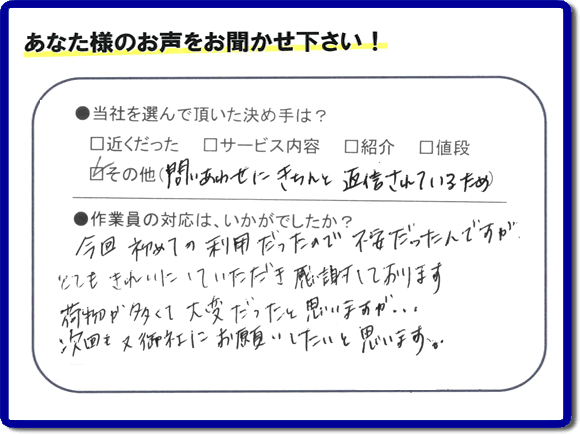 福岡で活動する【便利屋】暮らしなんでもお助け隊 福岡田島店が故人の遺品整理片付けを行ったお客様からの声です。当社を選んで頂いた決め手は、「問い合わせにきちんと返信されているため」とのこと。「今回初めての利用だったので不安だったんですが、とてもきれいにしていただき感謝しております。荷物が多くて大変だったと思いますが、次回も又御社にお願いしたいと思います。」とのありがたいお言葉をいただきました。