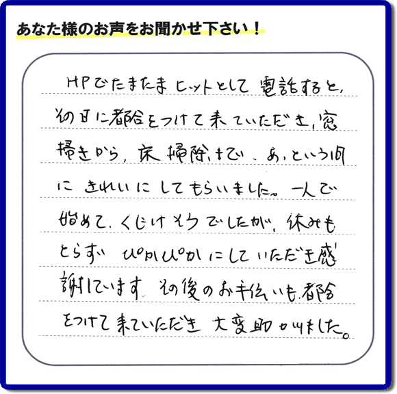 震災の方へのお部屋提供の為、空家片付けのお手伝いを行った福岡県筑紫野市のお客様より口コミ・メッセージを頂きました。「ＨＰでたまたまヒットして電話すると、その日に都合をつけて来ていただき、窓拭きから、床清掃まで、あっという間にきれいにしてもらいました。一人で始めて、くじけそうでしたが、休みもとらず、ぴかぴかにしていただき感謝しています。その後のお手伝いも都合をつけて来ていただき大変助かりました。」とのこと。お客様からクチコミ・メッセージをいただくことは私たちにとって今日もがんばろう！という大きな励みになります。ありがとうございます。