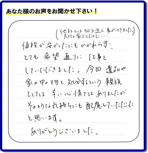 福岡県春日市を拠点に福岡で活動する家一軒丸ごと片付け専門の何でも屋・便利屋「【便利屋】暮らしなんでもお助け隊 福岡田島店」が愛する故人の遺品整理片付けを行ったお客様から生声を頂きました。「他社とは３０万円近く差がつきました。大きな家でしたので・・・）値段が安かったにもかかわらず、とても希望通りに仕事をしていただきました。今回 遺品や家の中の物を処分するという親族としては辛い心情ではありましたが、そのような気持ちにも配慮していただいたと思います。ありがとうございました。」」とのありがたいお言葉をいただきました。