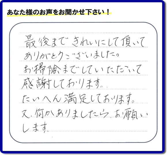 福岡県春日市一の谷を拠点に那珂川市、太宰府市、大野城市、筑紫野市、福岡市、糟屋郡で便利屋を行っています「【便利屋】暮らしなんでもお助け隊 福岡田島店」へお客様より口コミ・メッセージです。「最後まできれいにして頂いてありがとうございました。お掃除までしていただいて感謝しております。たいへん満足しております。又、何かありましたら、お願いします。」とのこと。ありがとうございます。お客様からのクチコミ・生の声が私たちにとって一番のエネルギーとなります。感謝です。