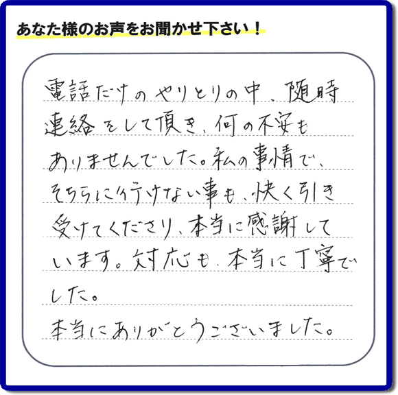 福岡市、春日市、太宰府市、那珂川市、大野城市、筑紫野市で活動する、家（実家や親の家など）一軒丸ごとの不要品回収、粗大ごみ処分、大型家具の片付けを専門に行う便利屋・何でも不用品を片付ける「【便利屋】暮らしなんでもお助け隊 福岡田島店」が、引越しから不用品処分まで色々お手伝いしたお客様から口コミ・評価・評判の声を頂きました。「電話だけのやりとりの中、随時連絡をして頂き、何の不安もありませんでした。私の事情で、そちらに行けない事も、快く引き受けてくださり、本当に感謝しています。対応も、本当に丁寧でした。本当にありがとうございました。」とのありがたい評価・評判の声をいただきました。このようにお客様より口コミをいただくと元気モリモリ、今日もがんばろうとエネルギーがでます。ありがとうございます。