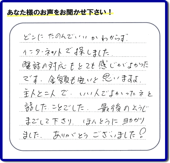 福岡市東区のお客様より【便利屋】暮らしなんでもお助け隊 福岡田島店が評価・評判の言葉・口コミをいただきました。「どこにたのんでいいかわからずインターネットで探しました。電話の応対もとても感じがよかったです。金額も安いと思いますよ。主人と二人で、いい人でよかったネと話したことでした。最後のそうじまでして下さり、ほんとうに助かりました。ありがとうございました！」とのうれしいお言葉です。お客様の評価・評判の声・口コミを頂くことが、私たちにとって大きな励みとなります。ありがとうございます。