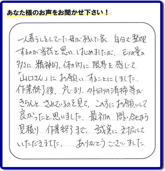 福岡市・春日市・太宰府市・大野城市・那珂川市・糟屋郡にて活動する何でも屋・便利屋のなんでもお助け隊が太宰府市向佐野のお客様から明日への活力となる生声を頂きました。「一人暮らしをしていた母が残した家 自分で整理するのが当然と思い はじめましたが、モノの量の多さに精神的、体力的に限界を感じて「山口さん」にお願いすることにしました。作業終了後、戸じまり、外回りの清掃等がきちんとされているのを見て、この方にお願いして良かったと思いました。最初の問い合せから見積り　作業終了まで、誠実に対応していただきました。ありがとうございました。」とのありがたいお言葉をいただきました。このようなお客様から頂く声が私たちスタッフ一同の明日もがんばろうとする活力になります。感謝感激しています。重ね重ねありがとうございました。