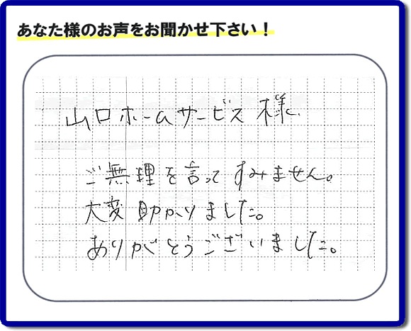 お客様から、お部屋で不要になった家具、ベット、ソファー、机、イス、雑誌、本、雑貨類、その他不燃物、可燃物等の片付のお手伝いをしてほしいとのご依頼を頂きました。全ての作業が完了時、菓子箱を頂きました。その菓子箱と一緒に「山口ホームサービス様 ご無理を言ってすみません。大変助かりました。ありがとうございました。」との一筆書きが添えられていました。お客様のお気持ちが大変うれしく、このお仕事をやって良かったと思いました。ありがとうございます。ご長女さま、ご姉妹様へ、実家（親の家）の片付け・不要品処分・庭木の剪定・草刈り・お掃除・空き家の窓開けなら、口コミ獲得福岡No１の便利屋・何でも屋「【便利屋】暮らしなんでもお助け隊 福岡田島店」へ今すぐご相談ください。