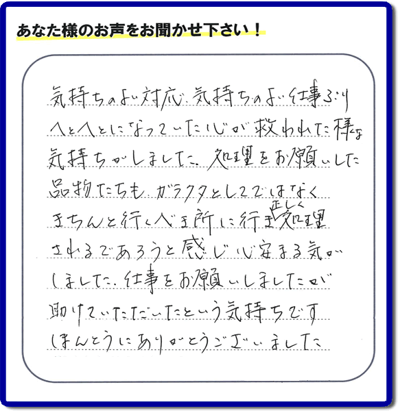 福岡市南区高宮にて、引越し後の粗大ごみの片付けのお手伝いをしたお客様より、不用品片付け、粗大ごみ回収、不要品処分を専門に行う便利屋「【便利屋】暮らしなんでもお助け隊 福岡田島店が評価・評判（口コミ）を頂きました。「気持ちのよい対応、気持ちのよい仕事ぶり　へとへとになっていた心が救われた様な気持ちがしました。処理をお願いした品物たちも、ガラクタとしてではなくきちんと行うべき所に行き、正しく処理されるであろうと感じ心安まる気がしました。仕事をお願いしましたが助けていただいたという気持ちです。ほんとうにありがとうございました。」とのこと。このようなお客様からありがたい評価（口コミ・評判）を頂き、うれしいかぎりです。感謝しております。実家・親の家の片付け・不用品処分・粗大ゴミ回収・大型家具の処理、庭木の伐採・草取り、ハウスクリーニング（お掃除）、空き家管理なら、お客様の評価・評判・口コミが福岡No１の不用品片付け専門の便利屋・粗大ゴミ回収なら何でも片付ける何でも屋「【便利屋】暮らしなんでもお助け隊 福岡田島店」へ、ご相談ください。