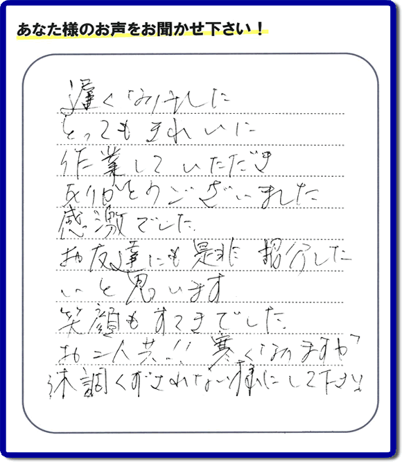 引越し後の不用品片付けのお手伝いを行ったお客様から評価コメント、評判・口コミの声です。「とてもきれいに作業していただき、ありがとうございました。感激でした。お友達にも是非紹介したいと思います。笑顔もすてきでした。お二人共！！寒くなりますが体調くずされない様にして下さい。」お心遣いありがとうございます。ご長女さま、ご姉妹様へ、実家・親の家の片付け・不用品処分・庭木の伐採・草取り・お掃除・空き家管理なら、口コミ・お客様の評価・評判が福岡No１の便利屋・何でも屋「【便利屋】暮らしなんでもお助け隊 福岡田島店」へ今すぐご相談ください。