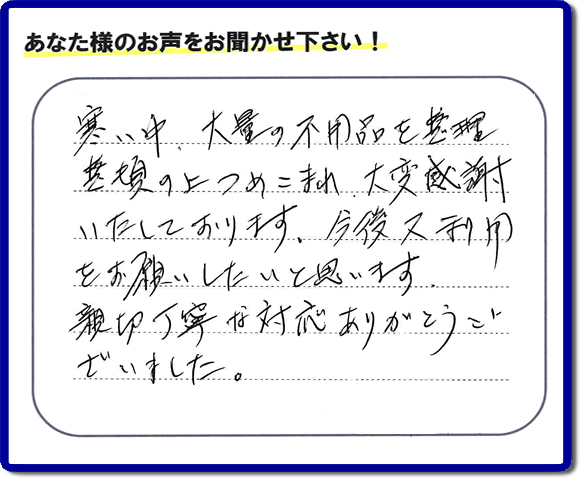 福岡市南区柏原在住のお客様からのご依頼で、お部屋で不要になった家具、ベット、ソファー、机、イス、不燃物、可燃物等の片付のお手伝いを致しました。後日、お客様の声・口コミカードが届きました。「寒い中、大量の不用品を整理整頓の上つめこまれ、大変感謝いたしております。今後又利用をお願いしたいと思います。親切丁寧な対応ありがとうございました。」とのクチコミ・メッセージ、今日もガンバルぞ！と活力をいただけるうれしいお言葉ありがとうございます。ご姉妹さま、ご長女様へ、親の家（実家）の粗大ゴミ・大きな家具の片付け・不要品処分・庭木切り・草取り・お掃除なら、口コミ福岡No１の便利屋・何でも屋「【便利屋】暮らしなんでもお助け隊 福岡田島店」へ今すぐお電話ください。