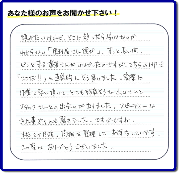 ご実家や親の家の不用品回収、粗大ゴミや大型家具の処分を専門に行う便利屋「【便利屋】暮らしなんでもお助け隊 福岡田島店」に、糸島市美咲が丘のご実家（親の家）にて、お亡くなりになったご家族様の学習机やテーブル、本棚、ベット、書籍類、衣服、小物などすべてを片付けるお手伝いを行ったお客様より評価（口コミ）を頂きました。『頼みたいけど、どこに頼んだら安心なのかわからない「便利屋さん選び」、ずっと長い間、ピンと来る業者さんがいなかったのですが、こちらのHPで「ここだ！！」と直感的にそう思いました。実際に作業に来て頂いて、とても誠実そうな山口さんとスタッフさんとの出会いがありました。スピーディーなお仕事ぶりにも驚きました。さすがですね。また２ヶ月後、荷物を整理してお待ちしています。この度はありがとうございました。』とのありがたい評価・評判のお言葉をいただきました。このようなお客様からの評価・評判・口コミをいただけるとスタッフ一同励まさせて元気になります。感謝です。ありがとうございました。ご長女さま、ご姉妹様へ、実家・親の家の片付け・不用品処分・庭木の伐採・草取り・お掃除・空き家管理なら、口コミ・お客様からの評判・評価が福岡No１の便利屋・何でも片付ける何でも屋「【便利屋】暮らしなんでもお助け隊 福岡田島店」へ今すぐご相談ください。