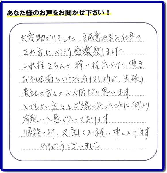 那珂川市のご両親が住まれていたご実家の片付けのお手伝いを行った３姉妹のご長女様（岡山にお住い）より、作業終了後、口コミ・お客様からの便利屋としての施工評価を頂きました。「大変助かりました。誠意あるお仕事のされ方に心より感激致しました。これ程きちんと精一杯片づけて頂き、お土地柄ということもありましょうが、矢張り貴社の方々のお人柄だと思います　とてもおい方々とご縁があったことに何より有難いと感じ入っております　帰福の折、又宜しくお願い申し上げます　ありがとうございました」　このような励みになるメッセージありがとうございます。この仕事をやって本当に良かったです。明日もがんばろうというやる気がみなぎりました。片付け専門の便利屋「【便利屋】暮らしなんでもお助け隊 福岡田島店」は、福岡市城南区の荒江、荒江団地、飯倉、梅林、片江、金山団地、神松寺、城西団地、宝台団地、田島、茶山、堤、堤団地、小笹、鳥飼、長尾、七隈、野芥、別府、樋井川、東油山、別府団地、干隈、南片江、友泉亭、梅林、西片江、松山にても行っています。ご長女さま、ご姉妹様へ、実家(親の家)の片付け・不要品片付け・庭木の剪定・草刈り・お掃除・空き家の窓開けなら、お客様からの何でも屋仕事の評判・評価・クチコミ獲得数が福岡でNo１の何でも屋・便利屋「【便利屋】暮らしなんでもお助け隊 福岡田島店」へ、今すぐご相談ください。