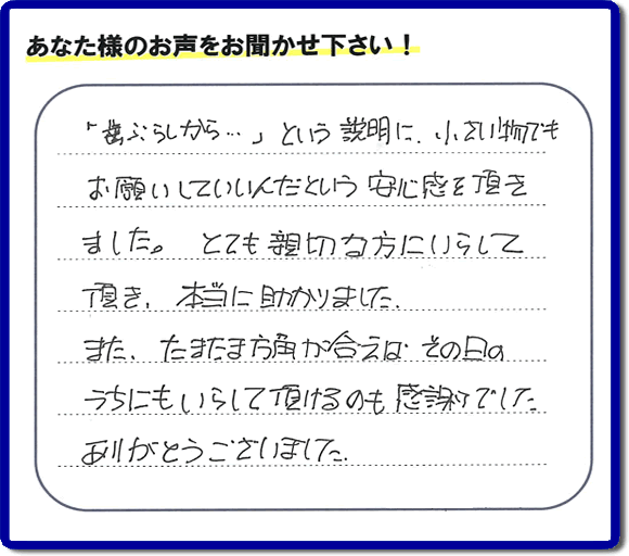 福岡（春日市、那珂川市、大野城市、太宰府市、筑紫野市、糟屋郡）で活動する片付け専門の何でも屋・便利屋「【便利屋】暮らしなんでもお助け隊 福岡田島店」フルサポートへお客様より口コミ・お客様の評価・評判メッセージ頂きました。「『歯ぶらしから・・・』という説明に、小さい物でもお願いしていいんだという安心感を頂きました。とても親切な方にいらして頂き、本当に助かりました。またたまたま方角が合えば、その日のうちにもいらして頂けるのも感謝でした。ありがとうございました。」とのお客様の声、感謝です。お客様からの口コミ・評価・評判をいただくことが一番やる気がでます。ご長女さま、ご姉妹様へ、実家・親の家の片付け・不用品処分・庭木の伐採・草取り・お掃除・空き家管理なら、お客様からの評判・口コミ獲得数・お客さまからの評価が福岡No１の便利屋・何でも屋「【便利屋】暮らしなんでもお助け隊 福岡田島店」へ今すぐご相談ください。