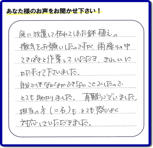 福岡市、春日市、大野城市、那珂川市、太宰府市、筑紫野市および近郊にて片付け専門の便利屋として活動するフルサポートへ、春日市若葉台東にお住まいのお客様より、 庭の片付けのご依頼がありました。 作業完了後にお客様から口コミ・評価・評判のメッセージを頂きました。「庭に放置して枯れてしまった鉢植えの撤去をお願いしたのですが、雨降りの中てきぱきと作業していただき、きれいにかたづけて下さいました。自分ではなかなかできないことでしたので、とても助かりました。ありがとうございました。担当の方（二名）も、とても感じがよく対応していただきました。」ありがたい評価ありがとうございます。ご長女さま、ご姉妹様へ、実家・親の家の片付け・不用品処分・庭木の伐採・草取り・お掃除・空き家管理なら、口コミ（くちコミ）福岡No１の便利屋・何でも屋「【便利屋】暮らしなんでもお助け隊 福岡田島店」へ今すぐご相談ください。