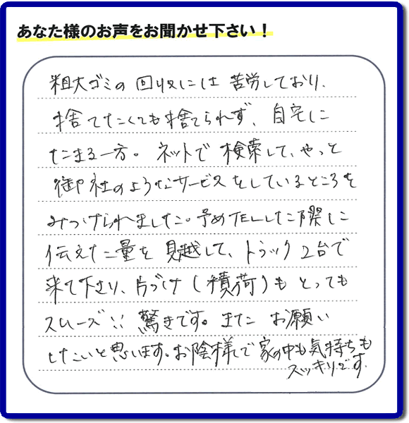 福岡市東区水谷在住のお客様より【便利屋】暮らしなんでもお助け隊 福岡田島店フルサポートへ「粗大ゴミの回収には苦労しており、捨てたくても捨てられず、自宅にたまる一方。ネットで検索して、やっと御社のようなサービスをしているところをみつけられました。予めTELした際に伝えた量を見越して、トラック２台で来て下さり、片づけ（積荷）もとってもスムーズ！！驚きです。またお願いしたいと思います。お蔭様で家の中も気持もスッキリです。」とのありがたいお言葉を頂きました。感謝です。