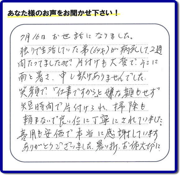 弟様の遺品整理片付けのお手伝いを依頼されたご長女様より口コミ・メッセージをいただきました。『７月１６日お世話になりました。独りで生活していた弟（６４才）が病死して、２週間たってましたので、片付けも大変で、そこに雨と暑さ、申し訳けありませんでした。笑顔で、「仕事ですから」と嫌な顔もせず短時間で片付けられ、掃除も頼まないで良い位に丁寧にされていました。費用も安価で本当に感謝しています。ありがとうございました。暑い折、お体大切に。』このようにお客様よりクチコミ・メッセージをいただくことが社員一同何よりもの励みとなります。ありがとうございます。ご長女様へ、実家・親の家の片付け、ご家族様の荷物の片付け、不要品・不用品処分、庭木の剪定伐採、草取り、草刈り、お掃除、空き家管理なら、口コミ獲得！福岡でNo１の便利屋・何でも屋「【便利屋】暮らしなんでもお助け隊 福岡田島店」へ今すぐお電話ください。