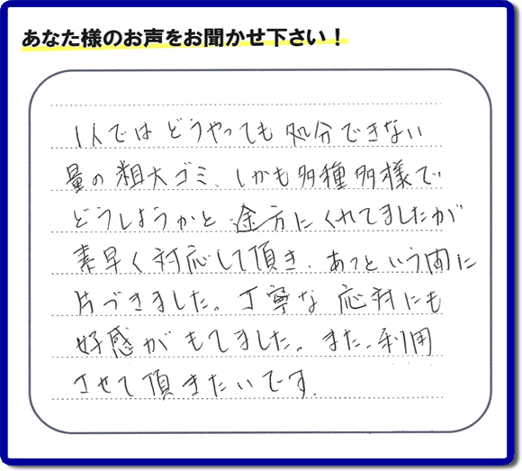 福岡にて不要品・粗大ゴミの片付けのお手伝いを行っている便利屋・何でも屋「【便利屋】暮らしなんでもお助け隊 福岡田島店」です。お客様から匿名で口コミ・評価・評判メッセージをいただきました。「１人ではどうやっても処分できない量の粗大ゴミ、しかも多種多様でどうしようかと途方にくれていましたが素早く対応して頂き、あっという間に片づきました。丁寧な応対にも好感がもてました。また利用させて頂きたいです。」お客様のお名前がわからず非常に残念です。この場をお借りしてお礼申し上げます。ありがとうございました。