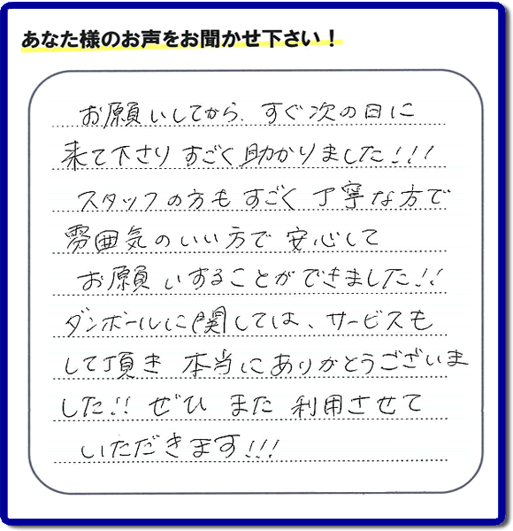 お客様よりクチコミ・評価・評判メッセージいただきました。「お願いしてから、すぐ次の日に来て下さり、すごく助かりました!!!スタッフの方もすごく丁寧な方で雰囲気のいい方で安心してお願いすることができました!!ダンボールに関しては、サービスもして頂き本当にありがとうございました!!ぜひまた利用させていただきます!!!」とのこと。ご長女さま（ご姉妹さま）へ、親の家（実家）の遺品整理・不用品の片付け・庭木の伐採と剪定・草刈りと草取り・ハウスクリーニング・空き家の見守りなら、お客さんからの口コミ獲得数・お客様からの評判・お客さまからの評価が福岡でNo１獲得している何でも屋・便利屋「【便利屋】暮らしなんでもお助け隊 福岡田島店」へ、今すぐご相談ください。