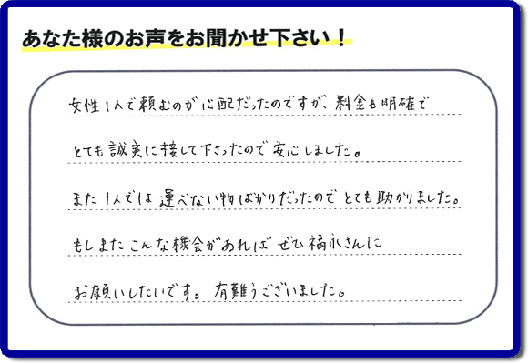 「女性１人で頼むのが心配だったのですが、料金も明確でとても誠実に接して下さったので安心しました。また１人では運べない物ばかりだったのでとても助かりました。もしまたこんな機会があればぜひ福永さんにお願いしたいです。有難うございました。」とのありがたいクチコミ・評価・評判メッセージをお客様より頂きました。ご長女さま、ご姉妹様へ、実家・親の家の片付け・不用品処分・庭木の伐採・草取り・お掃除・空き家管理なら、お客様からの評価・評判・口コミ福岡No１の便利屋・何でも屋「【便利屋】暮らしなんでもお助け隊 福岡田島店」へ今すぐお電話ください。