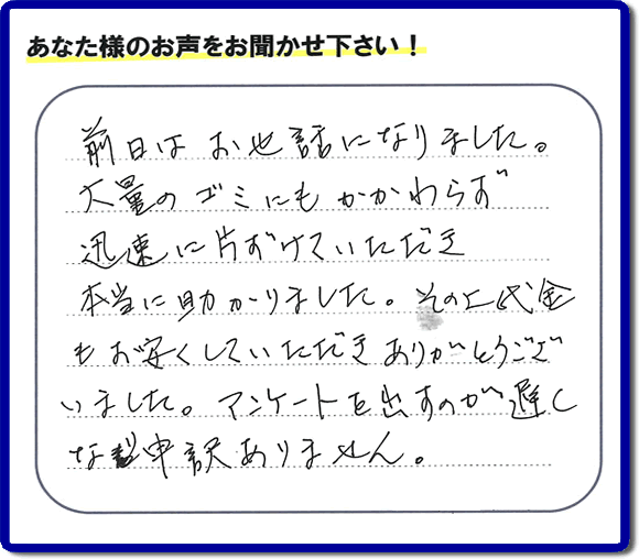 福岡にて不用品・粗大ゴミ・不燃物・可燃物の片付けのお手伝いを行っています「【便利屋】暮らしなんでもお助け隊 福岡田島店」です。株式会社フルサポートが運営しています。作業終了後、お客様より口コミ・お客様の評価、お客様からの評判メッセージをいただきました。「前日はお世話になりました。大量のゴミにもかかわらず迅速に片付けていただき、本当に助かりました。その上代金もお安くしていただきありがとうございました。アンケートを出すのが遅くなり申訳ありません。」とのこと。とんでもありません。わざわざお客様の評価・評判の声・口コミありがとうございます。実家（親の家）の片付け・お掃除なら、口コミ・お客様の評価・評判が福岡No１の当社へ