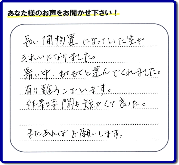 福岡にて片付けを専門に行っている便利屋・何でも屋「【便利屋】暮らしなんでもお助け隊 福岡田島店　運営会社フルサポート」です。作業後にお客様より口コミ・評価 評判メッセージを頂きました。「長い間物置になっていた室がきれいになりました。暑い中、もくもくと運んでくれました。有り難うございます。作業時間も短くて良った。またあればお願いします。」とのことです。お客様からの評価や評判の声・口コミ（クチコミ）が私たちスタッフにとって一番の励みとなります。ありがとうございます。