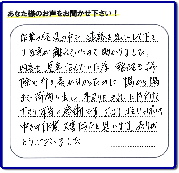 便利屋の作業完了後、「作業の過程の中で、連絡を密にして下さり、自宅が離れていたので助かりました。内容も長年住んでいた為、整理も掃除も行き届かなかったのに、隅から隅まで荷物を出し、外回りもきれいに片付けて下さり、本当に感謝です。ホコリ、ゴミいっぱいの中での作業大変だったと思います。ありがとうございました。」という何でも屋施工の口コミ・お客様からの評判メッセージを頂きました。ご長女さま、ご姉妹様へ、実家・親の家の片付け・不用品処分・庭木の伐採・草取り・お掃除・空き家管理なら、お客様からの評判・口コミ獲得数・お客さまからの評価が福岡No１の便利屋・何でも屋「【便利屋】暮らしなんでもお助け隊 福岡田島店」へ今すぐご相談ください。