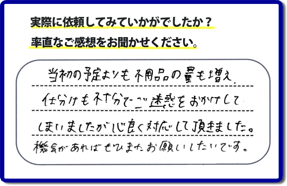 口コミ評判２１　当初の予定よりも不用品の量も増え、仕分けも不十分でご迷惑をおかけしてしまいましたが、心良く対応していただきました。機会があればぜひまたお願いしたいです。当社では、仕分けのお手伝いもしていますので、生活していたままの状態からでも全部こちらにお任せで片づけることができます。実家・親の家丸ごとの片付けは、便利屋・何でも屋「【便利屋】暮らしなんでもお助け隊 福岡田島店」（福岡）へご相談ください。クチコミ・評判のお客様のコメントもホームページへ記載していますので、ご参考にしていただけらと思っています。