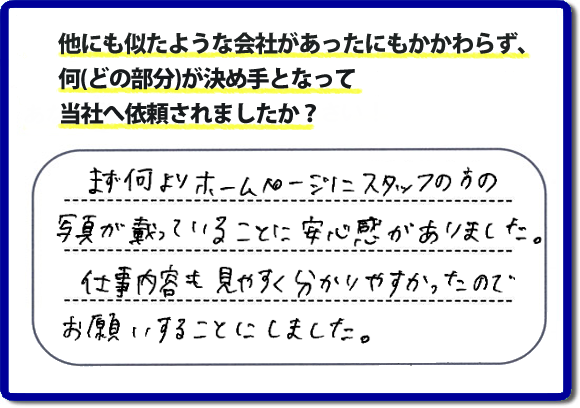 口コミ評判８　まず何よりホームページにスタッフの方の写真が載っていることに安心感がありました。仕事内容も見やすくわかりやすかったので、お願いすることにしました。　便利屋・何でも屋の「【便利屋】暮らしなんでもお助け隊 福岡田島店」（福岡）のホームページでは、代表者山口をはじめスタッフの顔写真・お客様の笑顔・実際のお客様の口コミ評判コメントを掲載しています。安心と信頼を心がけ作業を行い続けて２０年。家のことで困ったら町の便利屋・何でも屋の【便利屋】暮らしなんでもお助け隊 福岡田島店　電話番号0120-263-101へお電話ください。