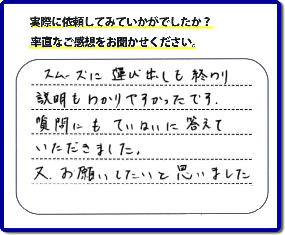 口コミ評判２２　スムーズに運び出しも終わり説明も分かりやすかったです。質問にもていねいに答えていただきました。又、お願いしたいと思いました。お問い合せ時、作業前のお見積は必ずお客様へお伝えし、ご承諾後に作業を行っています。便利屋・何でも屋の「【便利屋】暮らしなんでもお助け隊 福岡田島店」（福岡）のホームページでは、代表者山口をはじめスタッフの顔写真・お客様の笑顔・実際のお客様の口コミ評判コメントを掲載しています。安心と信頼を心がけ作業を行い続けて２０年。家のことで困ったら町の何でも屋・便利屋の【便利屋】暮らしなんでもお助け隊 福岡田島店　電話番号0120-263-101へお電話ください。