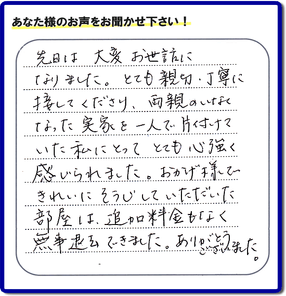 便利屋の施工の後、お客様よりメッセージいただきました。「先日は、大変お世話になりました。とても親切・丁寧に接してくださり、両親のいなくなった実家を一人で片付けていた私にとって、とても心強く感じられました。おかげ様できれいにそうじしていただいた部屋は追加料金もなく無事退去できました。ありがとうございました。」とのこと。当社の何でも屋施工に対するお客様からの評判・口コミを頂きました。親の家の大型家具・粗大ゴミの片付け・庭木切り・草刈りと草取り・ハウスクリーニングなら、口コミ獲得数・お客様からの評判・評価が福岡で一番の便利屋・何でも屋「【便利屋】暮らしなんでもお助け隊 福岡田島店」へどうぞ。当社では、『７つのお約束』をしています。