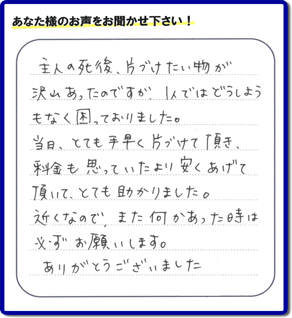 ご主人の遺品整理片付け処分のお手伝いを行ったお客様より口コミ・メッセージです。「主人の死後、片付けたい物が沢山あったのですが、1人ではどうしようもなく困っておりました。当日、とても手早く片付けて頂き、料金も思っていたより安くあげて頂いて、とても助かりました。近くなので、また何かあった時は必ずお願いいたします。ありがとうございました。」とのこと。お客様からメッセージをいただくことは私たちにとって今日もがんばろう！という大きな励みになります。ありがとうございます。【筑紫野市の作業エリアは、石崎、美しが丘北、美しが丘南、上古賀、杉塚、俗明院、天拝坂、塔原西、塔原東、塔原南、原、原田、針摺、紫、光が丘、二日市、武藏、二日市北、二日市中央、二日市西、二日市南、むさしケ丘、湯町、立明寺です。親の家・実家に関するお片付け・お掃除なら、ご一報ください。電話番号はフリーダイヤルは0120-263-101です。一般電話は092-588-0102です。】