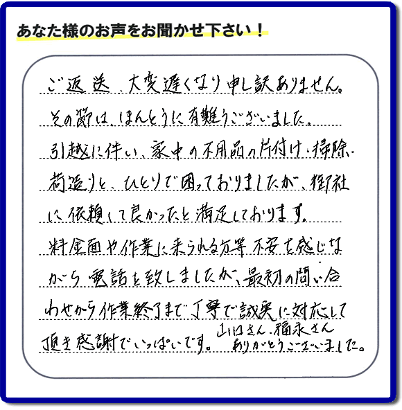 「ご返信、大変遅くなり申し訳ありません。その節は、ほんとうに有難うございました。引越に伴い、家中の不用品の片付け、掃除、荷造りと、ひとりで困っておりましたが、御社に依頼して良かったと満足しております。料金面や作業に来られる方等、不安を感じながら電話を致しましたが、最初の問い合わせから作業終了まで丁寧で誠実に対応して頂き感謝でいっぱいです。山口さん、福永さんありがとうございました。」という、不要品片付け専門の便利屋として、口コミ・評価・評判の声をお客様から頂きました。ゴミ処分専門の何でも屋である当社は、ご長女さま、ご姉妹様から不用品の処分の依頼をされて、実家・親の家の片付け・不用品回収・草刈・草取り・庭木の剪定・お掃除・空き家の管理を行っています。便利屋として口コミ獲得数・お客様からの評判・評価が福岡で一番の何でも屋「【便利屋】暮らしなんでもお助け隊 福岡田島店」へ今すぐお電話ください。