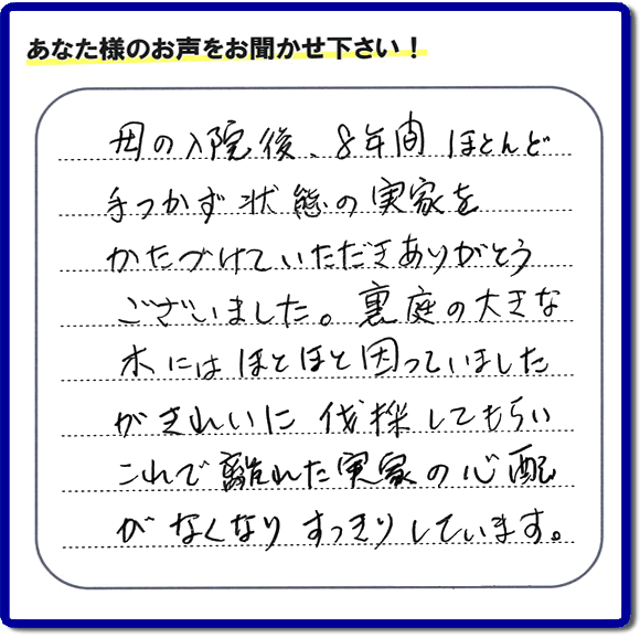 ご実家・親の家一軒丸ごとの不用品処分、粗大ゴミ回収、大型家具処理、その他片付け専門の便利屋「【便利屋】暮らしなんでもお助け隊 福岡田島店」がお客様より口コミ・評価・評判のメッセージを頂きました。『母の入院後、８年間ほとんど手つかず状態の実家をかたづけていただきありがとうございました。裏庭の大きな木にはほとほと困っていましたが、きれいに伐採してもらい、これで離れた実家の心配がなくなり、すっきりしています。」とのこと。うれしい評価ありがとうございます。ご長女さま、ご姉妹様へ、実家・親の家の片付け・不用品処分・庭木の伐採・草取り・お掃除・空き家管理なら、お客様からの評判・口コミ獲得数・お客さまからの評価が福岡No１の便利屋・親の家の片付けなら何でも行う何でも屋「【便利屋】暮らしなんでもお助け隊 福岡田島店」へ、今すぐご相談ください。