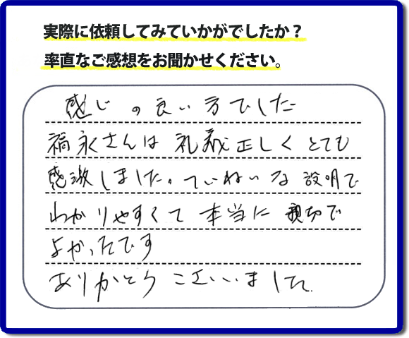 口コミ評判１７　感じの良い方でした。福永さんは礼儀正しく、とても感激しました。ていねいな説明でわかりやすく本当に親切でよかったです。ありがとうございました。当社の何でも屋施工に対するお客様からの評判・口コミを頂きました。親の家の大型家具・粗大ゴミの片付け・庭木切り・草刈りと草取り・ハウスクリーニングなら、口コミ獲得数・お客様からの評判・評価が福岡で一番の便利屋・何でも屋「【便利屋】暮らしなんでもお助け隊 福岡田島店」へどうぞ。当社では、『７つのお約束』をしています。