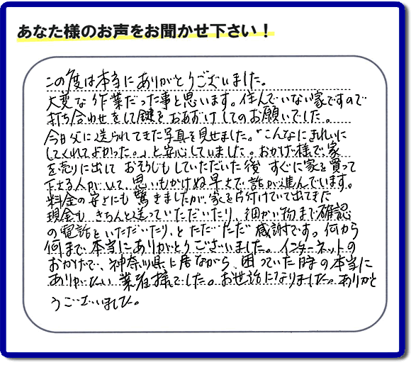 大型家具や粗大ゴミ、不要品片付け専門の便利屋がお客様より口コミ・評価を頂きました。「この度は本当にありがとうございました。大変な作業だった事と思います。住んでいない家ですので打ち合わせをして鍵をおあずけしてのお願いでした。今日父に送られてきた写真を見せました。「こんなにきれいにしてくれてよかった。」と安心していました。おかげ様で、家を売りに出して、おそうじもしていただいた後、すぐに家を買って下さる人がいて、思いもかけぬ早さで話が進んでいます。料金の安さにも驚きましたが、家を片付けていて出てきた現金も、きちんと送っていただいたり、細かい物まで確認の電話をいただいたり、とただただ感謝です。何から何まで本当にありがとうございました。インターネットのおかげで、神奈川県に居ながら、困っていた時の本当にありがたい業者様でした。お世話になりました。ありがとうございました。』というメッセージです。不用品処分専門の便利屋の当社が、お客様からの評価・口コミ・評判メッセージを頂きました。実家（親の家）の片付け・お掃除なら、片付け専門の何でも屋として口コミ・お客様からの評価・評判が福岡No１の「【便利屋】暮らしなんでもお助け隊 福岡田島店」へご相談ください。