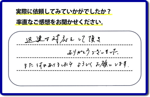 迅速な対応をして頂きありがとうございました。また何かありましたらよろしくお願いします。当社では、不用品片付け、お掃除、修理、などすべての作業において、お問い合せ時には費用の目安をお伝えして、現地では再度お見積り行いお客様のご承諾をいただいてから必ず作業を行っています。安心と信頼の何でも屋・便利屋なら「【便利屋】暮らしなんでもお助け隊 福岡田島店」（福岡）へお電話ください。ホームページではたくさんのクチコミ・評判のお客様の声・笑顔を掲載しています。ぜひご参考にしてください。