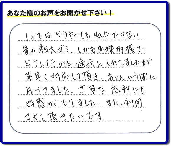 親の家（実家）の一軒丸ごと粗大ゴミや不用品の片付けを専門に行う便利屋が、お客様より評価・口コミを頂きました。「一人ではどうやっても処理できない量の粗大ゴミ、しかも多種多様でどうしようかと途方にくれていましたが素早く対応して頂き、あっという間に片づきました。丁寧な対応にも好感がもてました。また、利用させて頂きたいです。」という、お客様からのクチコミ評価メッセージです。口コミ・お客様の評判が福岡No１の粗大ゴミ片付け専門の便利屋・不用品片付け専門の何でも屋「【便利屋】暮らしなんでもお助け隊 福岡田島店」へ親の家（実家）一軒丸ごと片付けはお任せください。