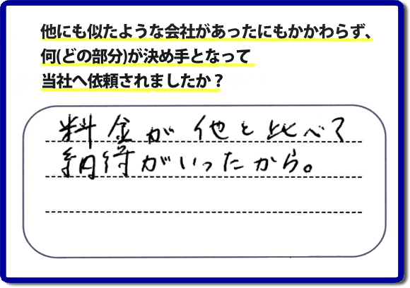 口コミ評判１２　料金が他と比べて納得がいったから。　便利屋・何でも屋「【便利屋】暮らしなんでもお助け隊 福岡田島店」では、わかりやすい料金表、パック料金で家の丸ごと片付けから、不用品片付け、家の解体、土地売却に至るまで、あなたのご実家（親の家）の困ったことを解決しています。安心と信頼をモットーにお客様と常に接し続けて２０年。今ではたくさんのお客様より、クチコミ評判のコメントをいただいています。とくに女性（姉妹・高齢者の女性）お客様から支持をいただいています。福岡の家で困った！そんなときは！【便利屋】暮らしなんでもお助け隊 福岡田島店へ今すぐお電話ください。電話の対応は代表者の山口が担当しています。