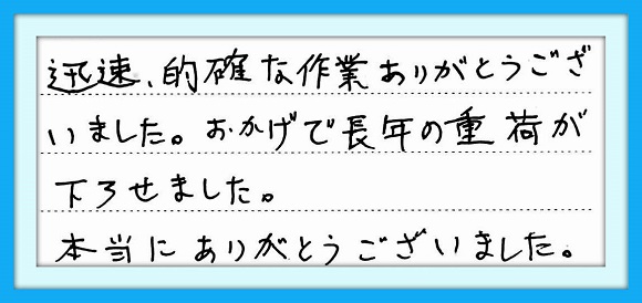 迅速、明確な作業ありがとう ございました。おかげで長年の重荷 が下ろせました。 本当にありがとうございました。